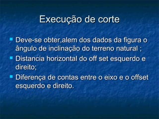 Execução de corteExecução de corte
 Deve-se obter,alem dos dados da figura oDeve-se obter,alem dos dados da figura o
ângulo de inclinação do terreno natural ;ângulo de inclinação do terreno natural ;
 Distancia horizontal do off set esquerdo eDistancia horizontal do off set esquerdo e
direito;direito;
 Diferença de contas entre o eixo e o offsetDiferença de contas entre o eixo e o offset
esquerdo e direito.esquerdo e direito.
 