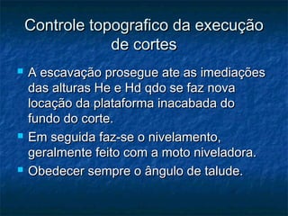 Controle topografico da execuçãoControle topografico da execução
de cortesde cortes
 A escavação prosegue ate as imediaçõesA escavação prosegue ate as imediações
das alturas He e Hd qdo se faz novadas alturas He e Hd qdo se faz nova
locação da plataforma inacabada dolocação da plataforma inacabada do
fundo do corte.fundo do corte.
 Em seguida faz-se o nivelamento,Em seguida faz-se o nivelamento,
geralmente feito com a moto niveladora.geralmente feito com a moto niveladora.
 Obedecer sempre o ângulo de talude.Obedecer sempre o ângulo de talude.
 