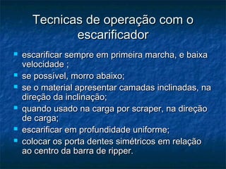 Tecnicas de operação com oTecnicas de operação com o
escarificadorescarificador
 escarificar sempre em primeira marcha, e baixaescarificar sempre em primeira marcha, e baixa
velocidade ;velocidade ;
 se possível, morro abaixo;se possível, morro abaixo;
 se o material apresentar camadas inclinadas, nase o material apresentar camadas inclinadas, na
direção da inclinação;direção da inclinação;
 quando usado na carga por scraper, na direçãoquando usado na carga por scraper, na direção
de carga;de carga;
 escarificar em profundidade uniforme;escarificar em profundidade uniforme;
 colocar os porta dentes simétricos em relaçãocolocar os porta dentes simétricos em relação
ao centro da barra de ripper.ao centro da barra de ripper.
 