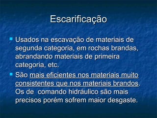 EscarificaçãoEscarificação
 Usados na escavação de materiais deUsados na escavação de materiais de
segunda categoria, em rochas brandas,segunda categoria, em rochas brandas,
abrandando materiais de primeiraabrandando materiais de primeira
categoria, etc.categoria, etc.
 SãoSão mais eficientes nos materiais muitomais eficientes nos materiais muito
consistentes que nos materiais brandosconsistentes que nos materiais brandos..
Os de  comando hidráulico são maisOs de  comando hidráulico são mais
precisos porém sofrem maior desgaste.precisos porém sofrem maior desgaste.
 