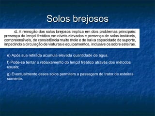 Solos brejososSolos brejosos
e) Após sua retirada acumula elevada quantidade de água.
f) Pode-se tentar o rebaixamento do lençol freático através dos métodos
usuais;
g) Eventualmente esses solos permitem a passagem de trator de esteiras
somente.
 