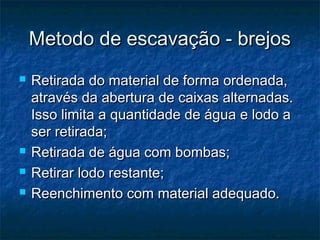 Metodo de escavação - brejosMetodo de escavação - brejos
 Retirada do material de forma ordenada,Retirada do material de forma ordenada,
através da abertura de caixas alternadas.através da abertura de caixas alternadas.
Isso limita a quantidade de água e lodo aIsso limita a quantidade de água e lodo a
ser retirada;ser retirada;
 Retirada de água com bombas;Retirada de água com bombas;
 Retirar lodo restante;Retirar lodo restante;
 Reenchimento com material adequado.Reenchimento com material adequado.
 