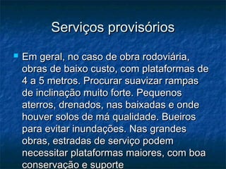 Serviços provisóriosServiços provisórios
 Em geral, no caso de obra rodoviária,Em geral, no caso de obra rodoviária,
obras de baixo custo, com plataformas deobras de baixo custo, com plataformas de
4 a 5 metros. Procurar suavizar rampas4 a 5 metros. Procurar suavizar rampas
de inclinação muito forte. Pequenosde inclinação muito forte. Pequenos
aterros, drenados, nas baixadas e ondeaterros, drenados, nas baixadas e onde
houver solos de má qualidade. Bueiroshouver solos de má qualidade. Bueiros
para evitar inundações. Nas grandespara evitar inundações. Nas grandes
obras, estradas de serviço podemobras, estradas de serviço podem
necessitar plataformas maiores, com boanecessitar plataformas maiores, com boa
conservação e suporteconservação e suporte
 