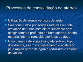 Processos de consolidação de aterrosProcessos de consolidação de aterros
 Utilização de drenos verticais de areia;Utilização de drenos verticais de areia;
 São construidos por sondas rotativas ou pelaSão construidos por sondas rotativas ou pela
cravação de tubos com altura suficiente paracravação de tubos com altura suficiente para
atingir camada profunda de bom suporte, sendoatingir camada profunda de bom suporte, sendo
material interno removido por jatos de água.material interno removido por jatos de água.
 Uma camada de areia é lançada sobre o topoUma camada de areia é lançada sobre o topo
dos drenos, assim o adensamento é aceleradodos drenos, assim o adensamento é acelerado
pela rápida perda de água e reduzindo o volumepela rápida perda de água e reduzindo o volume
de vazios.de vazios.
 