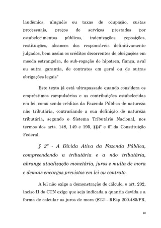 10
laudêmios, aluguéis ou taxas de ocupação, custas
processuais, preços de serviços prestados por
estabelecimentos públicos, indenizações, reposições,
restituições, alcances dos responsáveis definitivamente
julgados, bem assim os créditos decorrentes de obrigações em
moeda estrangeira, de sub-rogação de hipoteca, fiança, aval
ou outra garantia, de contratos em geral ou de outras
obrigações legais"
Este texto já está ultrapassado quando considera os
empréstimos compulsórios e as contribuições estabelecidas
em lei, como sendo créditos da Fazenda Pública de natureza
não tributária, contrariando a sua definição de natureza
tributária, segundo o Sistema Tributário Nacional, nos
termos dos arts. 148, 149 e 195, §§4º e 6º da Constituição
Federal.
§ 2º - A Dívida Ativa da Fazenda Pública,
compreendendo a tributária e a não tributária,
abrange atualização monetária, juros e multa de mora
e demais encargos previstos em lei ou contrato.
A lei não exige a demonstração de cálculo, o art. 202,
inciso II do CTN exige que seja indicada a quantia devida e a
forma de calcular os juros de mora (STJ - REsp 200.485/PR,
 