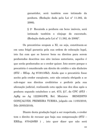 102
garantidor, será também esse intimado da
penhora. (Redação dada pela Lei nº 11.382, de
2006).
§ 2o Recaindo a penhora em bens imóveis, será
intimado também o cônjuge do executado.
(Redação dada pela Lei nº 11.382, de 2006)”.
Os precatórios ocupam a XI, ou seja, constituem-se
em uma frágil garantia pela sua ordem de colocação legal,
isto faz com que se houver bens ou direitos para serem
penhorados descritos nos oito incisos anteriores, aqueles é
que serão penhorados se o credor quiser. Isto ocorre porque o
precatório é considerado um direito de crédito e não dinheiro
(STJ – REsp. Ag 973013/RJ). Ainda que o precatório fosse
aceito pelo credor exeqüente, este não estaria obrigado a se
sub-rogar nos direitos creditórios e preferir pela sua
alienação judicial, realizando esta opção nos dez dias após a
penhora segundo estabelece o art. 673, §1º, do CPC (STJ -
AgRg no Ag 1222903/PR, Rel. Ministro BENEDITO
GONÇALVES, PRIMEIRA TURMA, julgado em 11/05/2010,
DJe 20/05/2010).
Diante desta gradação legal a ser respeitada, o credor
tem o direito de recusar que haja sua compensação (STJ –
EREsp. 870428/RS ) , isto quer dizer que não será
 