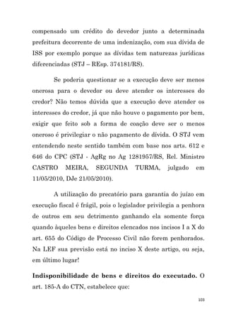 103
compensado um crédito do devedor junto a determinada
prefeitura decorrente de uma indenização, com sua dívida de
ISS por exemplo porque as dívidas tem naturezas jurídicas
diferenciadas (STJ – REsp. 374181/RS).
Se poderia questionar se a execução deve ser menos
onerosa para o devedor ou deve atender os interesses do
credor? Não temos dúvida que a execução deve atender os
interesses do credor, já que não houve o pagamento por bem,
exigir que feito sob a forma de coação deve ser o menos
oneroso é privilegiar o não pagamento de dívida. O STJ vem
entendendo neste sentido também com base nos arts. 612 e
646 do CPC (STJ - AgRg no Ag 1281957/RS, Rel. Ministro
CASTRO MEIRA, SEGUNDA TURMA, julgado em
11/05/2010, DJe 21/05/2010).
A utilização do precatório para garantia do juízo em
execução fiscal é frágil, pois o legislador privilegia a penhora
de outros em seu detrimento ganhando ela somente força
quando àqueles bens e direitos elencados nos incisos I a X do
art. 655 do Código de Processo Civil não forem penhorados.
Na LEF sua previsão está no inciso X deste artigo, ou seja,
em último lugar!
Indisponibilidade de bens e direitos do executado. O
art. 185-A do CTN, estabelece que:
 