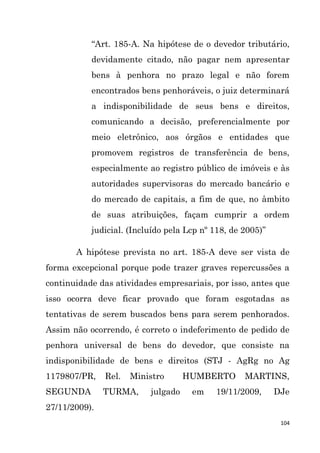 104
“Art. 185-A. Na hipótese de o devedor tributário,
devidamente citado, não pagar nem apresentar
bens à penhora no prazo legal e não forem
encontrados bens penhoráveis, o juiz determinará
a indisponibilidade de seus bens e direitos,
comunicando a decisão, preferencialmente por
meio eletrônico, aos órgãos e entidades que
promovem registros de transferência de bens,
especialmente ao registro público de imóveis e às
autoridades supervisoras do mercado bancário e
do mercado de capitais, a fim de que, no âmbito
de suas atribuições, façam cumprir a ordem
judicial. (Incluído pela Lcp nº 118, de 2005)”
A hipótese prevista no art. 185-A deve ser vista de
forma excepcional porque pode trazer graves repercussões a
continuidade das atividades empresariais, por isso, antes que
isso ocorra deve ficar provado que foram esgotadas as
tentativas de serem buscados bens para serem penhorados.
Assim não ocorrendo, é correto o indeferimento de pedido de
penhora universal de bens do devedor, que consiste na
indisponibilidade de bens e direitos (STJ - AgRg no Ag
1179807/PR, Rel. Ministro HUMBERTO MARTINS,
SEGUNDA TURMA, julgado em 19/11/2009, DJe
27/11/2009).
 