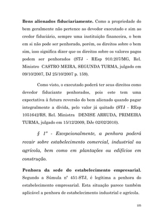 105
Bens alienados fiduciariamente. Como a propriedade do
bem geralmente não pertence ao devedor executado e sim ao
credor fiduciário, sempre uma instituição financeira, o bem
em si não pode ser penhorado, porém, os direitos sobre o bem
sim, isso significa dizer que os direitos sobre os valores pagos
podem ser penhorados (STJ - REsp 910.207/MG, Rel.
Ministro CASTRO MEIRA, SEGUNDA TURMA, julgado em
09/10/2007, DJ 25/10/2007 p. 159).
Como visto, o executado poderá ter seus direitos como
devedor fiduciante penhorados, pois este tem uma
expectativa à futura reversão do bem alienado quando pagar
integralmente a dívida, pelo valor já quitado (STJ - REsp
1051642/RS, Rel. Ministra DENISE ARRUDA, PRIMEIRA
TURMA, julgado em 15/12/2009, DJe 02/02/2010).
§ 1º - Excepcionalmente, a penhora poderá
recair sobre estabelecimento comercial, industrial ou
agrícola, bem como em plantações ou edifícios em
construção.
Penhora da sede do estabelecimento empresarial.
Segundo a Súmula nº 451-STJ, é legítima a penhora do
estabelecimento empresarial. Esta situação parece também
aplicável a penhora de estabelecimento industrial e agrícola.
 
