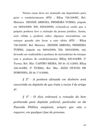 106
Nestes casos deve ser nomeado um depositário para
gerir o estabelecimento (STJ - REsp 736.358/SC, Rel.
Ministra DENISE ARRUDA, PRIMEIRA TURMA, julgado
em 08/04/2008, DJe 28/04/2008), evitando-se então que a
própria penhora leve a extinção da pessoa jurídica. Assim,
será válida a penhora sobre algumas mercadorias em
estoque quando não levar a este efeito (STJ - REsp
736.358/SC, Rel. Ministra DENISE ARRUDA, PRIMEIRA
TURMA, julgado em 08/04/2008, DJe 28/04/2008), não
devendo ser confundida à penhora de mercadorias do estoque
com a penhora do estabelecimento (REsp 683.916/RS, 2ª
Turma, Rel. Min. CASTRO MEIRA, DJ de 21.3.2005; REsp
450.454/RS, 2ª TURMA, Rel. Min. JOÃO OTÁVIO DE
NORONHA, DJ de 1º.8.2006).
§ 2º - A penhora efetuada em dinheiro será
convertida no depósito de que trata o inciso I do artigo
9º.
§ 3º - O Juiz ordenará a remoção do bem
penhorado para depósito judicial, particular ou da
Fazenda Pública exeqüente, sempre que esta o
requerer, em qualquer fase do processo.
 