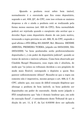107
Quando a penhora recai sobre bem imóvel,
normalmente é o executado que fica como depositário,
segundo o art. 659, §5º, do CPC, com isso evitam-se maiores
despesas a ele e ainda a penhora está se realizando pela
forma menos onerosa (art. 620 do CPC). Esta normalidade
poderá ser rejeitada quando o exeqüente não aceitar que o
devedor fique como depositário diante de um justo motivo,
invocando a regra prevista no art. 666, II, do CPC, segundo o
qual afirma o STJ (REsp 801.926/SP, Rel. Ministra DENISE
ARRUDA, PRIMEIRA TURMA, julgado em 08/04/2008, DJe
28/04/2008) "os bens penhorados serão preferencialmente
depositados (...) em poder do depositário judicial", quando se
tratar de móveis e imóveis urbanos. Como bem observado por
Cândido Rangel Dinamarco, essa regra não é absoluta, de
modo que "os juízes ou tribunais decidem a seu propósito de
modo mais flexível, outorgando o depósito a quem lhes
parecer suficientemente idôneo". Ressalte-se que a regra em
comento não é imperativa, mesmo porque o art. 666, § 1º, do
CPC, admite que, nos casos de difícil remoção (hipótese que
abrange a penhora de bem imóvel), os bens poderão ser
depositados em poder do executado. Ainda neste julgado o
STJ complementa que “não é demais lembrar que, em sede
de execução fiscal”, é entendimento deste Tribunal de que a
dicção do art. 11, § 3º, da Lei 6.830/80 deve ser aplicada
 