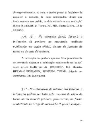 108
obtemperadamente, ou seja, o credor possui a faculdade de
requerer a remoção de bens penhorados, desde que
fundamente o seu pedido, ao Juiz cabendo a sua avaliação"
(REsp 581.238/RS, 2ª Turma, Rel. Min. Castro Meira, DJ de
8.3.2004).
Art. 12 - Na execução fiscal, far-se-á a
intimação da penhora ao executado, mediante
publicação, no órgão oficial, do ato de juntada do
termo ou do auto de penhora.
A intimação da penhora quando feita pessoalmente
ao executado dispensa a publicação mencionada no “caput”
deste artigo (AgRg no Ag 1129784/SP, Rel. Ministro
HERMAN BENJAMIN, SEGUNDA TURMA, julgado em
06/08/2009, DJe 25/08/2009).
§ 1º - Nas Comarcas do interior dos Estados, a
intimação poderá ser feita pela remessa de cópia do
termo ou do auto de penhora, pelo correio, na forma
estabelecida no artigo 8º, incisos I e II, para a citação.
 