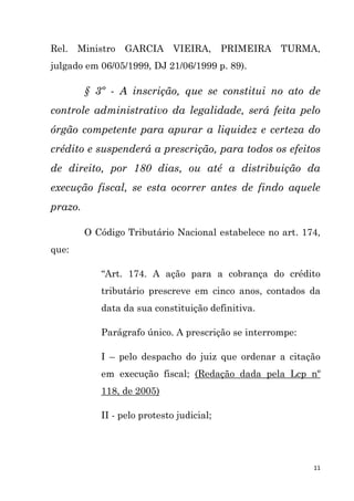 11
Rel. Ministro GARCIA VIEIRA, PRIMEIRA TURMA,
julgado em 06/05/1999, DJ 21/06/1999 p. 89).
§ 3º - A inscrição, que se constitui no ato de
controle administrativo da legalidade, será feita pelo
órgão competente para apurar a liquidez e certeza do
crédito e suspenderá a prescrição, para todos os efeitos
de direito, por 180 dias, ou até a distribuição da
execução fiscal, se esta ocorrer antes de findo aquele
prazo.
O Código Tributário Nacional estabelece no art. 174,
que:
“Art. 174. A ação para a cobrança do crédito
tributário prescreve em cinco anos, contados da
data da sua constituição definitiva.
Parágrafo único. A prescrição se interrompe:
I – pelo despacho do juiz que ordenar a citação
em execução fiscal; (Redação dada pela Lcp nº
118, de 2005)
II - pelo protesto judicial;
 