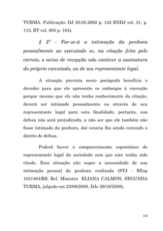 110
TURMA. Publicação: DJ 20.05.2002 p. 152 RNDJ vol. 31, p.
113, RT vol. 803 p. 184).
§ 3º - Far-se-á a intimação da penhora
pessoalmente ao executado se, na citação feita pelo
correio, o aviso de recepção não contiver a assinatura
do próprio executado, ou de seu representante legal.
A situação prevista neste parágrafo beneficia o
devedor para que ele apresente os embargos à execução
porque mesmo que ele não tenha conhecimento da citação,
deverá ser intimado pessoalmente ou através de seu
representante legal para esta finalidade, portanto, sua
defesa não será prejudicada, a não ser que ele também não
fosse intimado da penhora, daí estaria lhe sendo cerceado o
direito de defesa.
Poderá haver o comparecimento espontâneo do
representante legal da sociedade sem que este tenha sido
citado. Esta situação não supre a necessidade de sua
intimação pessoal da penhora realizada (STJ - REsp
1051484/RS, Rel. Ministra ELIANA CALMON, SEGUNDA
TURMA, julgado em 23/09/2008, DJe 29/10/2008).
 