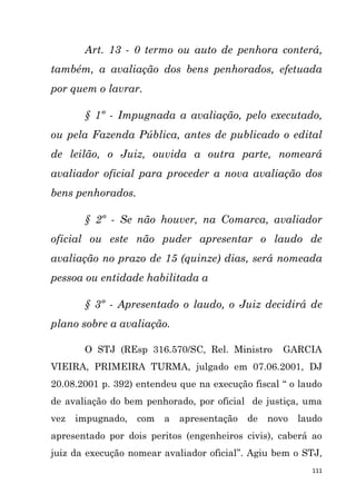 111
Art. 13 - 0 termo ou auto de penhora conterá,
também, a avaliação dos bens penhorados, efetuada
por quem o lavrar.
§ 1º - Impugnada a avaliação, pelo executado,
ou pela Fazenda Pública, antes de publicado o edital
de leilão, o Juiz, ouvida a outra parte, nomeará
avaliador oficial para proceder a nova avaliação dos
bens penhorados.
§ 2º - Se não houver, na Comarca, avaliador
oficial ou este não puder apresentar o laudo de
avaliação no prazo de 15 (quinze) dias, será nomeada
pessoa ou entidade habilitada a
§ 3º - Apresentado o laudo, o Juiz decidirá de
plano sobre a avaliação.
O STJ (REsp 316.570/SC, Rel. Ministro GARCIA
VIEIRA, PRIMEIRA TURMA, julgado em 07.06.2001, DJ
20.08.2001 p. 392) entendeu que na execução fiscal “ o laudo
de avaliação do bem penhorado, por oficial de justiça, uma
vez impugnado, com a apresentação de novo laudo
apresentado por dois peritos (engenheiros civis), caberá ao
juiz da execução nomear avaliador oficial”. Agiu bem o STJ,
 