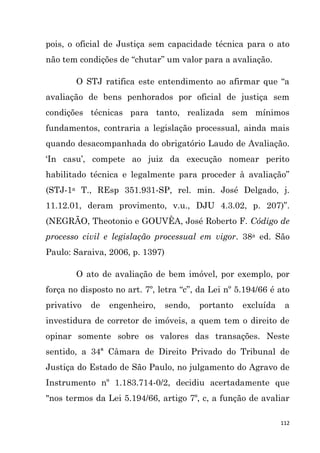 112
pois, o oficial de Justiça sem capacidade técnica para o ato
não tem condições de “chutar” um valor para a avaliação.
O STJ ratifica este entendimento ao afirmar que “a
avaliação de bens penhorados por oficial de justiça sem
condições técnicas para tanto, realizada sem mínimos
fundamentos, contraria a legislação processual, ainda mais
quando desacompanhada do obrigatório Laudo de Avaliação.
„In casu‟, compete ao juiz da execução nomear perito
habilitado técnica e legalmente para proceder à avaliação”
(STJ-1a T., REsp 351.931-SP, rel. min. José Delgado, j.
11.12.01, deram provimento, v.u., DJU 4.3.02, p. 207)”.
(NEGRÃO, Theotonio e GOUVÊA, José Roberto F. Código de
processo civil e legislação processual em vigor. 38a ed. São
Paulo: Saraiva, 2006, p. 1397)
O ato de avaliação de bem imóvel, por exemplo, por
força no disposto no art. 7º, letra “c”, da Lei nº 5.194/66 é ato
privativo de engenheiro, sendo, portanto excluída a
investidura de corretor de imóveis, a quem tem o direito de
opinar somente sobre os valores das transações. Neste
sentido, a 34ª Câmara de Direito Privado do Tribunal de
Justiça do Estado de São Paulo, no julgamento do Agravo de
Instrumento nº 1.183.714-0/2, decidiu acertadamente que
"nos termos da Lei 5.194/66, artigo 7º, c, a função de avaliar
 