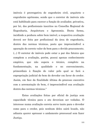 113
imóveis é prerrogativa de engenheiro civil, arquiteto e
engenheiro agrônomo, sendo que o corretor de imóveis não
está habilitado para exercer a função de avaliador, privativa,
por lei, dos profissionais inscritos no Conselho Regional de
Engenharia, Arquitetura e Agronomia. Desta forma,
incidindo a penhora sobre bem imóvel, a respectiva avaliação
deverá ser feita por profissional da área de engenharia,
dentro das normas técnicas, posto que imprescindível a
apuração do correto valor do bem para o devido praceamento.
(...) O corretor de imóveis pode estar a par dos fatores que
compõem a avaliação, porém, possui apenas conhecimento
empírico, que não supera o técnico, completo na
fundamentação, na qualidade e no convencimento,
primordiais à fixação do valor pelo qual se fará a
expropriação judicial do bem do devedor em favor do credor.
Assim, em face da finalidade última do processo executivo
com a arrematação do bem, é imprescindível sua avaliação
dentro das normas técnicas."
Estas avaliações feitas por oficial de justiça sem
capacidade técnica para o ato deveriam ser vedadas. O
interesse numa avaliação correta serve tanto para o devedor
como para o credor, pois nenhum deles sairá lesado, não
adianta querer apressar o andamento processual sem fazer
Justiça.
 