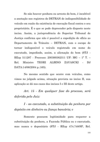 115
Se não houver penhora ou arresto do bem, é incabível
a anotação nos registros do DETRAN de indisponibilidade de
veículo em razão da existência de execução fiscal contra o seu
proprietário. É o que se pode depreender pelo disposto neste
inciso. Assim, a jurisprudência do Superior Tribunal de
Justiça confirma que não é possível a expedição de ofício ao
Departamento de Trânsito – DETRAN, com o escopo de
tornar indisponível o veículo registrado em nome do
executado, impedindo, assim, a alienação do bem (STJ -
REsp 511287 - Processo: 200300382311 UF: MG – 1ª T. –
Rel. Ministro TEORI ALBINO ZAVASCKI - DJ
DATA:14/06/2004 p.:165).
No mesmo sentido que ocorre com veículos, como
vimos no julgado acima, situação prevista no inciso II, sua
aplicação se dá nos casos dos incisos I e III deste artigo.
Art. 15 - Em qualquer fase do processo, será
deferida pelo Juiz:
I - ao executado, a substituição da penhora por
depósito em dinheiro ou fiança bancária; e
Somente possuem legitimidade para requerer a
substituição da penhora, a Fazenda Pública ou o executado,
mas nunca o depositário (STJ - REsp 474.748/SP, Rel.
 