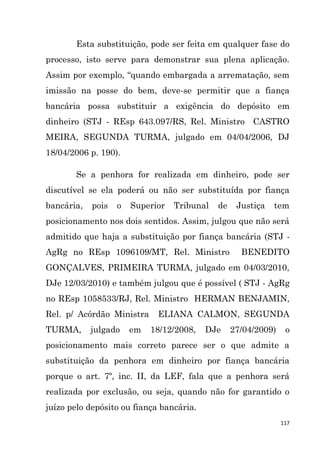 117
Esta substituição, pode ser feita em qualquer fase do
processo, isto serve para demonstrar sua plena aplicação.
Assim por exemplo, “quando embargada a arrematação, sem
imissão na posse do bem, deve-se permitir que a fiança
bancária possa substituir a exigência do depósito em
dinheiro (STJ - REsp 643.097/RS, Rel. Ministro CASTRO
MEIRA, SEGUNDA TURMA, julgado em 04/04/2006, DJ
18/04/2006 p. 190).
Se a penhora for realizada em dinheiro, pode ser
discutível se ela poderá ou não ser substituída por fiança
bancária, pois o Superior Tribunal de Justiça tem
posicionamento nos dois sentidos. Assim, julgou que não será
admitido que haja a substituição por fiança bancária (STJ -
AgRg no REsp 1096109/MT, Rel. Ministro BENEDITO
GONÇALVES, PRIMEIRA TURMA, julgado em 04/03/2010,
DJe 12/03/2010) e também julgou que é possível ( STJ - AgRg
no REsp 1058533/RJ, Rel. Ministro HERMAN BENJAMIN,
Rel. p/ Acórdão Ministra ELIANA CALMON, SEGUNDA
TURMA, julgado em 18/12/2008, DJe 27/04/2009) o
posicionamento mais correto parece ser o que admite a
substituição da penhora em dinheiro por fiança bancária
porque o art. 7º, inc. II, da LEF, fala que a penhora será
realizada por exclusão, ou seja, quando não for garantido o
juízo pelo depósito ou fiança bancária.
 