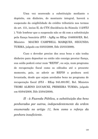 120
Uma vez ocorrendo a substituição mediante o
depósito, em dinheiro, do montante integral, haverá a
suspensão da exigibilidade do crédito tributário nos termos
do art. 151, inciso II, do CTN (Incidência da Súmula 112/STJ
). Vale lembrar que a suspensão não se dá com a substituição
pela fiança bancária (STJ - AgRg no REsp 1046930/ES, Rel.
Ministro MAURO CAMPBELL MARQUES, SEGUNDA
TURMA, julgado em 03/03/2009, DJe 25/03/2009).
Caso o devedor precise dos seus bens e não tenha
dinheiro para depositar ou então não consiga prestar fiança,
sua saída poderá estar num “REFIS”, ou seja, num programa
de recuperação fiscal como os editados até o presente
momento, pois, ao aderir ao REFIS a penhora será
levantada, desde que sejam arrolados bens no programa de
recuperação fiscal (STJ - REsp 945.891/SC, Rel. Ministro
TEORI ALBINO ZAVASCKI, PRIMEIRA TURMA, julgado
em 03/04/2008, DJe 23/04/2008).
II - à Fazenda Pública, a substituição dos bens
penhorados por outros, independentemente da ordem
enumerada no artigo 11, bem como o reforço da
penhora insuficiente.
 