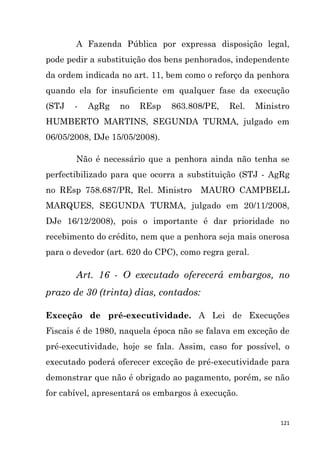 121
A Fazenda Pública por expressa disposição legal,
pode pedir a substituição dos bens penhorados, independente
da ordem indicada no art. 11, bem como o reforço da penhora
quando ela for insuficiente em qualquer fase da execução
(STJ - AgRg no REsp 863.808/PE, Rel. Ministro
HUMBERTO MARTINS, SEGUNDA TURMA, julgado em
06/05/2008, DJe 15/05/2008).
Não é necessário que a penhora ainda não tenha se
perfectibilizado para que ocorra a substituição (STJ - AgRg
no REsp 758.687/PR, Rel. Ministro MAURO CAMPBELL
MARQUES, SEGUNDA TURMA, julgado em 20/11/2008,
DJe 16/12/2008), pois o importante é dar prioridade no
recebimento do crédito, nem que a penhora seja mais onerosa
para o devedor (art. 620 do CPC), como regra geral.
Art. 16 - O executado oferecerá embargos, no
prazo de 30 (trinta) dias, contados:
Exceção de pré-executividade. A Lei de Execuções
Fiscais é de 1980, naquela época não se falava em exceção de
pré-executividade, hoje se fala. Assim, caso for possível, o
executado poderá oferecer exceção de pré-executividade para
demonstrar que não é obrigado ao pagamento, porém, se não
for cabível, apresentará os embargos à execução.
 