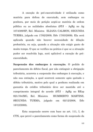 122
A exceção de pré-executividade é utilizada como
matéria para defesa do executado, sem embargos ou
penhora, por meio de petição argüi-se matéria de ordem
pública ou as nulidades absolutas (STJ - AgRg no Ag
1074389/SP, Rel. Ministra ELIANA CALMON, SEGUNDA
TURMA, julgado em 17/02/2009, DJe 17/03/2009). Ela será
aplicada quando não houver necessidade de dilação
probatória, ou seja, quando a situação não exigir gasto de
muito tempo. O que se verifica na prática é que se a situação
puder ser resolvida logo, será aplicável a exceção de pré-
executidade.
Suspensão dos embargos à execução. O pedido de
parcelamento do débito fiscal, por não extinguir a obrigação
tributária, acarreta a suspensão dos embargos à execução, e
não sua extinção, a qual ocorrerá somente após quitado o
débito tributário, motivo pelo qual a penhora realizada em
garantia do crédito tributário deve ser mantida até o
cumprimento integral do acordo (STJ - AgRg no REsp
923.784/MG, Rel. Ministro HUMBERTO MARTINS,
SEGUNDA TURMA, julgado em 02/12/2008, DJe
18/12/2008).
Esta suspensão ocorre com base no art. 111, I, do
CTN, que prevê o parcelamento como forma de suspensão da
 
