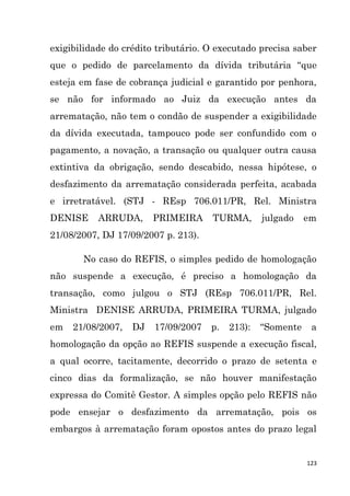 123
exigibilidade do crédito tributário. O executado precisa saber
que o pedido de parcelamento da dívida tributária “que
esteja em fase de cobrança judicial e garantido por penhora,
se não for informado ao Juiz da execução antes da
arrematação, não tem o condão de suspender a exigibilidade
da dívida executada, tampouco pode ser confundido com o
pagamento, a novação, a transação ou qualquer outra causa
extintiva da obrigação, sendo descabido, nessa hipótese, o
desfazimento da arrematação considerada perfeita, acabada
e irretratável. (STJ - REsp 706.011/PR, Rel. Ministra
DENISE ARRUDA, PRIMEIRA TURMA, julgado em
21/08/2007, DJ 17/09/2007 p. 213).
No caso do REFIS, o simples pedido de homologação
não suspende a execução, é preciso a homologação da
transação, como julgou o STJ (REsp 706.011/PR, Rel.
Ministra DENISE ARRUDA, PRIMEIRA TURMA, julgado
em 21/08/2007, DJ 17/09/2007 p. 213): “Somente a
homologação da opção ao REFIS suspende a execução fiscal,
a qual ocorre, tacitamente, decorrido o prazo de setenta e
cinco dias da formalização, se não houver manifestação
expressa do Comitê Gestor. A simples opção pelo REFIS não
pode ensejar o desfazimento da arrematação, pois os
embargos à arrematação foram opostos antes do prazo legal
 