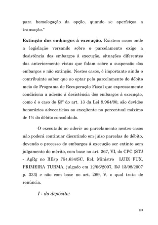 124
para homologação da opção, quando se aperfeiçoa a
transação."
Extinção dos embargos à execução. Existem casos onde
a legislação versando sobre o parcelamento exige a
desistência dos embargos à execução, situações diferentes
das anteriormente vistas que falam sobre a suspensão dos
embargos e não extinção. Nestes casos, é importante ainda o
contribuinte saber que ao optar pelo parcelamento do débito
meio de Programa de Recuperação Fiscal que expressamente
condiciona a adesão à desistência dos embargos à execução,
como é o caso do §3º do art. 13 da Lei 9.964/00, são devidos
honorários advocatícios ao exeqüente no percentual máximo
de 1% do débito consolidado.
O executado ao aderir ao parcelamento nestes casos
não poderá continuar discutindo em juízo parcelas do débito,
devendo o processo de embargos à execução ser extinto sem
julgamento do mérito, com base no art. 267, VI, do CPC (STJ
- AgRg no REsp 754.634/SC, Rel. Ministro LUIZ FUX,
PRIMEIRA TURMA, julgado em 12/06/2007, DJ 13/08/2007
p. 333) e não com base no art. 269, V, o qual trata de
renúncia.
I - do depósito;
 