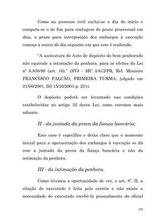 125
Como no processo civil excluí-se o dia do início e
computa-se o do fim para contagem do prazo processual em
dias, o prazo para interposição dos embargos à execução
começa a correr do dia seguinte em que este é realizado.
"A assinatura do Auto de depósito do bem penhorado
não equivale a intimação da penhora, para os efeitos da Lei
nº 6.830/90 (art. 16).” (STJ - MC 3.612/PR, Rel. Ministro
FRANCISCO FALCÃO, PRIMEIRA TURMA, julgado em
21/06/2001, DJ 15/10/2001 p. 231).
O depósito poderá ser levantado nas condições
estabelecidas no artigo 32 desta Lei, como veremos mais
adiante.
II - da juntada da prova da fiança bancária;
Este caso é específico e deixa claro que o momento
inicial para a apresentação dos embargos à execução se dá
com a juntada da prova da fiança bancária e não da
intimação da penhora.
III - da intimação da penhora.
Como tivemos a oportunidade de ver, o art. 8º, II, a
citação do executado é feita pelo correio e não existe a
necessidade do executado recebê-la pessoalmente do oficial
 
