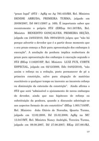 127
“prazo legal” (STJ - AgRg no Ag 793.455/RS, Rel. Ministra
DENISE ARRUDA, PRIMEIRA TURMA, julgado em
20/09/2007, DJ 08/11/2007 p. 169). É importante saber que
recentemente o próprio STJ (EREsp 841.587/BA, Rel.
Ministro BENEDITO GONÇALVES, PRIMEIRA SEÇÃO,
julgado em 24/03/2010, DJe 09/04/2010) julgou que “não há
porque advertir o devedor que é a partir desse momento que
o seu prazo começa a fluir para apresentação dos embargos à
execução”. A anulação da penhora implica reabertura de
prazo para apresentação dos embargos à execução segundo o
STJ (REsp 1116287/SP, Rel. Ministro LUIZ FUX, CORTE
ESPECIAL, julgado em 02/12/2009, DJe 04/02/2010), “não
assim o reforço ou a redução, posto permanecer de pé a
primeira constrição, salvo para alegação de matérias
suscitáveis a qualquer tempo ou inerente ao incorreto reforço
ou diminuição da extensão da constrição”. Ainda afirma o
STJ que será “admissível o ajuizamento de novos embargos
do devedor, ainda que nas hipóteses de reforço ou
substituição da penhora, quando a discussão adstringir-se
aos aspectos formais do ato constritivo” (REsp 1.003.710/SP,
Rel. Ministro João Otávio de Noronha, Quarta Turma,
julgado em 12.02.2008, DJ 25.02.2008; AgRg na MC
13.047/MT, Rel. Ministra Nancy Andrighi, Terceira Turma,
julgado em 09.08.2007, DJ 27.08.2007; REsp 257.881/RJ,
 