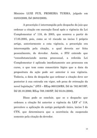 13
Ministro LUIZ FUX, PRIMEIRA TURMA, julgado em
03/03/2009, DJ 26/03/2009).
A prescrição é interrompida pelo despacho do juiz que
ordenar a citação em execução fiscal após a vigência da Lei
Complementar nº 118, de 2005, que ocorreu a partir de
17.05.2005, pois, como se vê riscado no inciso I próprio
artigo, anteriormente a esta vigência, a prescrição era
interrompida pela citação, a qual deveria ser feita
pessoalmente, do devedor. Assim, o STJ entende que
“consubstanciando norma processual, a referida Lei
Complementar é aplicada imediatamente aos processos em
curso, o que tem como consectário lógico que a data da
propositura da ação pode ser anterior à sua vigência.
Todavia, a data do despacho que ordenar a citação deve ser
posterior à sua entrada em vigor, sob pena de retroação da
novel legislação.” (STJ – REsp 860128/RS, DJ de 782.867/SP,
DJ 20.10.2006; REsp 708.186/SP, DJ 03.04.2006).
Disso pode se concluir, que se o despacho que
ordenou a citação foi anterior a vigência da LEF nº 118,
prevalece a aplicação do antigo parágrafo único, inciso I do
CTN, que determinava que a ocorrência da suspensão
somente pela citação do devedor.
 
