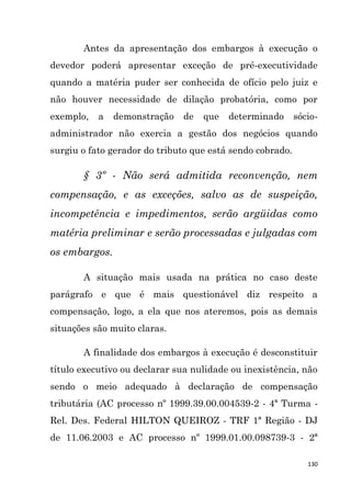 130
Antes da apresentação dos embargos à execução o
devedor poderá apresentar exceção de pré-executividade
quando a matéria puder ser conhecida de ofício pelo juiz e
não houver necessidade de dilação probatória, como por
exemplo, a demonstração de que determinado sócio-
administrador não exercia a gestão dos negócios quando
surgiu o fato gerador do tributo que está sendo cobrado.
§ 3º - Não será admitida reconvenção, nem
compensação, e as exceções, salvo as de suspeição,
incompetência e impedimentos, serão argüidas como
matéria preliminar e serão processadas e julgadas com
os embargos.
A situação mais usada na prática no caso deste
parágrafo e que é mais questionável diz respeito a
compensação, logo, a ela que nos ateremos, pois as demais
situações são muito claras.
A finalidade dos embargos à execução é desconstituir
título executivo ou declarar sua nulidade ou inexistência, não
sendo o meio adequado à declaração de compensação
tributária (AC processo nº 1999.39.00.004539-2 - 4ª Turma -
Rel. Des. Federal HILTON QUEIROZ - TRF 1ª Região - DJ
de 11.06.2003 e AC processo nº 1999.01.00.098739-3 - 2ª
 