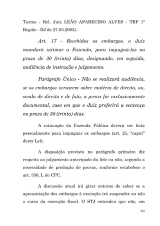 131
Turma - Rel. Juiz LEÃO APARECIDO ALVES - TRF 1ª
Região - DJ de 27.03.2003).
Art. 17 - Recebidos os embargos, o Juiz
mandará intimar a Fazenda, para impugná-los no
prazo de 30 (trinta) dias, designando, em seguida,
audiência de instrução e julgamento.
Parágrafo Único - Não se realizará audiência,
se os embargos versarem sobre matéria de direito, ou,
sendo de direito e de fato, a prova for exclusivamente
documental, caso em que o Juiz proferirá a sentença
no prazo de 30 (trinta) dias.
A intimação da Fazenda Pública deverá ser feita
pessoalmente para impugnar os embargos (art. 25, “caput”
desta Lei).
A disposição prevista no parágrafo primeiro diz
respeito ao julgamento antecipado da lide ou não, segundo a
necessidade de produção de provas, conforme estabelece o
art. 330, I, do CPC.
A discussão atual irá girar entorno de saber se a
apresentação dos embargos à execução irá suspender ou não
o curso da execução fiscal. O STJ entendeu que não, em
 