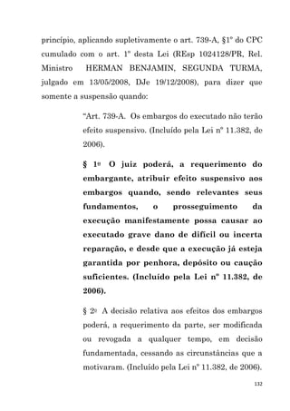 132
princípio, aplicando supletivamente o art. 739-A, §1º do CPC
cumulado com o art. 1º desta Lei (REsp 1024128/PR, Rel.
Ministro HERMAN BENJAMIN, SEGUNDA TURMA,
julgado em 13/05/2008, DJe 19/12/2008), para dizer que
somente a suspensão quando:
“Art. 739-A. Os embargos do executado não terão
efeito suspensivo. (Incluído pela Lei nº 11.382, de
2006).
§ 1o O juiz poderá, a requerimento do
embargante, atribuir efeito suspensivo aos
embargos quando, sendo relevantes seus
fundamentos, o prosseguimento da
execução manifestamente possa causar ao
executado grave dano de difícil ou incerta
reparação, e desde que a execução já esteja
garantida por penhora, depósito ou caução
suficientes. (Incluído pela Lei nº 11.382, de
2006).
§ 2o A decisão relativa aos efeitos dos embargos
poderá, a requerimento da parte, ser modificada
ou revogada a qualquer tempo, em decisão
fundamentada, cessando as circunstâncias que a
motivaram. (Incluído pela Lei nº 11.382, de 2006).
 