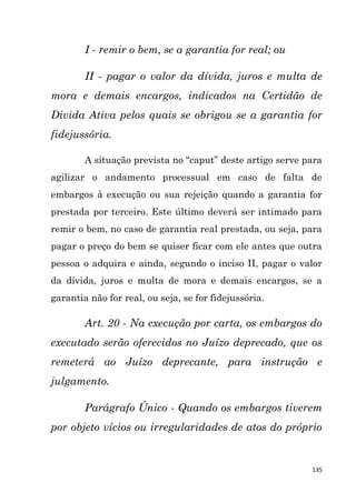 135
I - remir o bem, se a garantia for real; ou
II - pagar o valor da dívida, juros e multa de
mora e demais encargos, indicados na Certidão de
Divida Ativa pelos quais se obrigou se a garantia for
fidejussória.
A situação prevista no “caput” deste artigo serve para
agilizar o andamento processual em caso de falta de
embargos à execução ou sua rejeição quando a garantia for
prestada por terceiro. Este último deverá ser intimado para
remir o bem, no caso de garantia real prestada, ou seja, para
pagar o preço do bem se quiser ficar com ele antes que outra
pessoa o adquira e ainda, segundo o inciso II, pagar o valor
da dívida, juros e multa de mora e demais encargos, se a
garantia não for real, ou seja, se for fidejussória.
Art. 20 - Na execução por carta, os embargos do
executado serão oferecidos no Juízo deprecado, que os
remeterá ao Juízo deprecante, para instrução e
julgamento.
Parágrafo Único - Quando os embargos tiverem
por objeto vícios ou irregularidades de atos do próprio
 