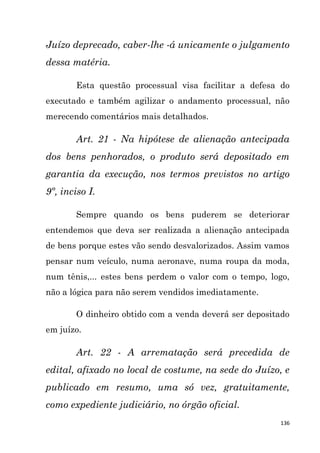 136
Juízo deprecado, caber-lhe -á unicamente o julgamento
dessa matéria.
Esta questão processual visa facilitar a defesa do
executado e também agilizar o andamento processual, não
merecendo comentários mais detalhados.
Art. 21 - Na hipótese de alienação antecipada
dos bens penhorados, o produto será depositado em
garantia da execução, nos termos previstos no artigo
9º, inciso I.
Sempre quando os bens puderem se deteriorar
entendemos que deva ser realizada a alienação antecipada
de bens porque estes vão sendo desvalorizados. Assim vamos
pensar num veículo, numa aeronave, numa roupa da moda,
num tênis,... estes bens perdem o valor com o tempo, logo,
não a lógica para não serem vendidos imediatamente.
O dinheiro obtido com a venda deverá ser depositado
em juízo.
Art. 22 - A arrematação será precedida de
edital, afixado no local de costume, na sede do Juízo, e
publicado em resumo, uma só vez, gratuitamente,
como expediente judiciário, no órgão oficial.
 