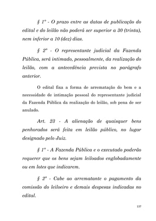 137
§ 1º - O prazo entre as datas de publicação do
edital e do leilão não poderá ser superior a 30 (trinta),
nem inferior a 10 (dez) dias.
§ 2º - O representante judicial da Fazenda
Pública, será intimado, pessoalmente, da realização do
leilão, com a antecedência prevista no parágrafo
anterior.
O edital fixa a forma de arrematação do bem e a
necessidade de intimação pessoal do representante judicial
da Fazenda Pública da realização do leilão, sob pena de ser
anulado.
Art. 23 - A alienação de quaisquer bens
penhorados será feita em leilão público, no lugar
designado pelo Juiz.
§ 1º - A Fazenda Pública e o executado poderão
requerer que os bens sejam leiloados englobadamente
ou em lotes que indicarem.
§ 2º - Cabe ao arrematante o pagamento da
comissão do leiloeiro e demais despesas indicadas no
edital.
 