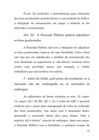 138
O art. 23 estabelece o procedimento para alienação
dos bens penhorados quando houver a necessidade de leilão e
a obrigação do arrematante em pagar o leiloeiro se for
efetivada a arrematação.
Art. 24 - A Fazenda Pública poderá adjudicar
os bens penhorados:
A Fazenda Pública não tem a obrigação de adjudicar
os bens penhorados, trata-se de uma faculdade. Caso o bem
não seja por ela adjudicado, o produto da arrematação lhe
será destinado ao pagamento se não houver nenhum outro
credor com privilégio maior, por exemplo, o credor
trabalhista que não recebeu seu salário.
I - antes do leilão, pelo preço da avaliação, se a
execução não for embargada ou se rejeitados os
embargos;
Ao aplicarmos de forma conjunta os arts. 12, caput;
13, caput e §1º; 16, III e §2º e 24, I, todos da LEF, é possível
verificar que o prazo para impugnação do valor de avaliação
dos bens penhorados, tem início com a intimação desta,
possuindo o executado trinta dias para alegar “toda a
matéria útil à defesa”, através de embargos. Após este prazo,
a Fazenda Pública tem a faculdade, a qualquer tempo, de
 