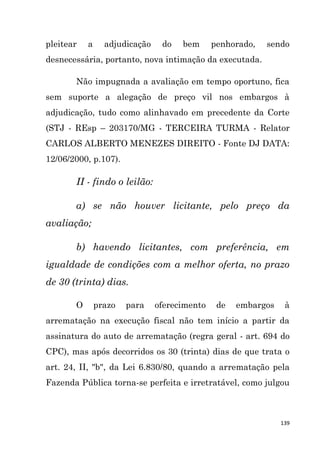 139
pleitear a adjudicação do bem penhorado, sendo
desnecessária, portanto, nova intimação da executada.
Não impugnada a avaliação em tempo oportuno, fica
sem suporte a alegação de preço vil nos embargos à
adjudicação, tudo como alinhavado em precedente da Corte
(STJ - REsp – 203170/MG - TERCEIRA TURMA - Relator
CARLOS ALBERTO MENEZES DIREITO - Fonte DJ DATA:
12/06/2000, p.107).
II - findo o leilão:
a) se não houver licitante, pelo preço da
avaliação;
b) havendo licitantes, com preferência, em
igualdade de condições com a melhor oferta, no prazo
de 30 (trinta) dias.
O prazo para oferecimento de embargos à
arrematação na execução fiscal não tem início a partir da
assinatura do auto de arrematação (regra geral - art. 694 do
CPC), mas após decorridos os 30 (trinta) dias de que trata o
art. 24, II, "b", da Lei 6.830/80, quando a arrematação pela
Fazenda Pública torna-se perfeita e irretratável, como julgou
 