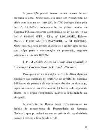 14
A prescrição poderá ocorrer antes mesmo de ser
ajuizada a ação. Neste caso, ela pode ser reconhecida de
ofício com base no art. 219, §5º, do CPC (redação dada pela
Lei nº. 11.051/04), independente da prévia ouvida da
Fazenda Pública, conforme estabelecido no §4º do art. 40 da
Lei nº 6.830/80 (STJ - REsp nº 1.100.156/RJ, Relator
Ministro TEORI ALBINO ZAVASCKI, in DJ 18/6/2009).
Neste caso não será preciso discutir se o credor agiu ou não
com culpa para a consumação da prescrição, segundo
estabelece a Súmula 106/STJ.
§ 4º - A Dívida Ativa da União será apurada e
inscrita na Procuradoria da Fazenda Nacional.
Para que ocorra a inscrição na Dívida Ativa algumas
condições são exigidas: (a) tratar-se de crédito da Fazenda
Pública ou de pessoa a ela equiparada; (b) não ter sido pago,
espontaneamente, no vencimento; (c) haver sido objeto de
exame, pelo órgão competente, quanto à legitimidade da
obrigação.
A inscrição na Dívida Ativa circunscreve-se no
âmbito da competência da Procuradoria da Fazenda
Nacional, que procederá ao exame prévio da regularidade
quanto à certeza e liquidez da dívida.
 