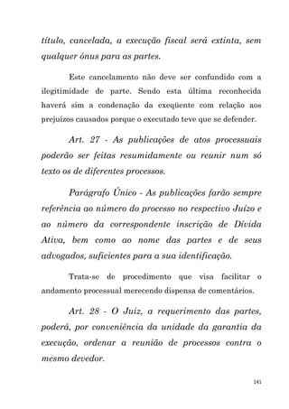141
título, cancelada, a execução fiscal será extinta, sem
qualquer ônus para as partes.
Este cancelamento não deve ser confundido com a
ilegitimidade de parte. Sendo esta última reconhecida
haverá sim a condenação da exeqüente com relação aos
prejuízos causados porque o executado teve que se defender.
Art. 27 - As publicações de atos processuais
poderão ser feitas resumidamente ou reunir num só
texto os de diferentes processos.
Parágrafo Único - As publicações farão sempre
referência ao número do processo no respectivo Juízo e
ao número da correspondente inscrição de Dívida
Ativa, bem como ao nome das partes e de seus
advogados, suficientes para a sua identificação.
Trata-se de procedimento que visa facilitar o
andamento processual merecendo dispensa de comentários.
Art. 28 - O Juiz, a requerimento das partes,
poderá, por conveniência da unidade da garantia da
execução, ordenar a reunião de processos contra o
mesmo devedor.
 