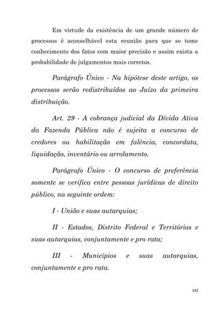 142
Em virtude da existência de um grande número de
processos é aconselhável esta reunião para que se tome
conhecimento dos fatos com maior precisão e assim exista a
probabilidade de julgamentos mais corretos.
Parágrafo Único - Na hipótese deste artigo, os
processos serão redistribuídos ao Juízo da primeira
distribuição.
Art. 29 - A cobrança judicial da Dívida Ativa
da Fazenda Pública não é sujeita a concurso de
credores ou habilitação em falência, concordata,
liquidação, inventário ou arrolamento.
Parágrafo Único - O concurso de preferência
somente se verifica entre pessoas jurídicas de direito
público, na seguinte ordem:
I - União e suas autarquias;
II - Estados, Distrito Federal e Territórios e
suas autarquias, conjuntamente e pro rata;
III - Municípios e suas autarquias,
conjuntamente e pro rata.
 