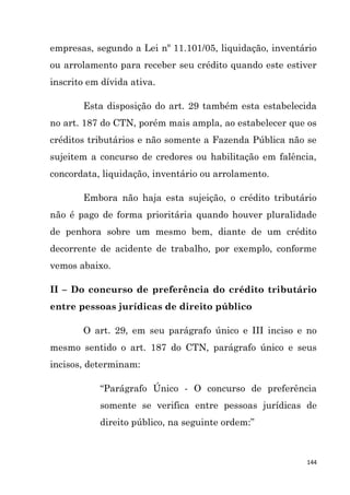 144
empresas, segundo a Lei nº 11.101/05, liquidação, inventário
ou arrolamento para receber seu crédito quando este estiver
inscrito em dívida ativa.
Esta disposição do art. 29 também esta estabelecida
no art. 187 do CTN, porém mais ampla, ao estabelecer que os
créditos tributários e não somente a Fazenda Pública não se
sujeitem a concurso de credores ou habilitação em falência,
concordata, liquidação, inventário ou arrolamento.
Embora não haja esta sujeição, o crédito tributário
não é pago de forma prioritária quando houver pluralidade
de penhora sobre um mesmo bem, diante de um crédito
decorrente de acidente de trabalho, por exemplo, conforme
vemos abaixo.
II – Do concurso de preferência do crédito tributário
entre pessoas jurídicas de direito público
O art. 29, em seu parágrafo único e III inciso e no
mesmo sentido o art. 187 do CTN, parágrafo único e seus
incisos, determinam:
“Parágrafo Único - O concurso de preferência
somente se verifica entre pessoas jurídicas de
direito público, na seguinte ordem:”
 
