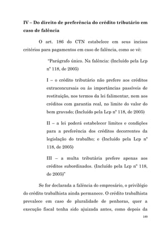 149
IV – Do direito de preferência do crédito tributário em
caso de falência
O art. 186 do CTN estabelece em seus incisos
critérios para pagamentos em caso de falência, como se vê:
“Parágrafo único. Na falência: (Incluído pela Lcp
nº 118, de 2005)
I – o crédito tributário não prefere aos créditos
extraconcursais ou às importâncias passíveis de
restituição, nos termos da lei falimentar, nem aos
créditos com garantia real, no limite do valor do
bem gravado; (Incluído pela Lcp nº 118, de 2005)
II – a lei poderá estabelecer limites e condições
para a preferência dos créditos decorrentes da
legislação do trabalho; e (Incluído pela Lcp nº
118, de 2005)
III – a multa tributária prefere apenas aos
créditos subordinados. (Incluído pela Lcp nº 118,
de 2005)”
Se for declarada a falência do empresário, o privilégio
do crédito trabalhista ainda permanece. O crédito trabalhista
prevalece em caso de pluralidade de penhoras, quer a
execução fiscal tenha sido ajuizada antes, como depois da
 