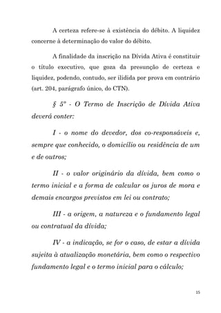 15
A certeza refere-se à existência do débito. A liquidez
concerne à determinação do valor do débito.
A finalidade da inscrição na Dívida Ativa é constituir
o título executivo, que goza da presunção de certeza e
liquidez, podendo, contudo, ser ilidida por prova em contrário
(art. 204, parágrafo único, do CTN).
§ 5º - O Termo de Inscrição de Dívida Ativa
deverá conter:
I - o nome do devedor, dos co-responsáveis e,
sempre que conhecido, o domicílio ou residência de um
e de outros;
II - o valor originário da dívida, bem como o
termo inicial e a forma de calcular os juros de mora e
demais encargos previstos em lei ou contrato;
III - a origem, a natureza e o fundamento legal
ou contratual da dívida;
IV - a indicação, se for o caso, de estar a dívida
sujeita à atualização monetária, bem como o respectivo
fundamento legal e o termo inicial para o cálculo;
 