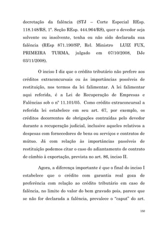 150
decretação da falência (STJ – Corte Especial REsp.
118.148/RS, 1ª. Seção REsp. 444.964/RS), quer o devedor seja
solvente ou insolvente, tenha ou não sido declarada sua
falência (REsp 871.190/SP, Rel. Ministro LUIZ FUX,
PRIMEIRA TURMA, julgado em 07/10/2008, DJe
03/11/2008).
O inciso I diz que o crédito tributário não prefere aos
créditos extraconcursais ou às importâncias possíveis de
restituição, nos termos da lei falimentar. A lei falimentar
aqui referida, é a Lei de Recuperação de Empresas e
Falências sob o nº 11.101/05. Como crédito extraconcursal a
referida lei estabelece em seu art. 67, por exemplo, os
créditos decorrentes de obrigações contraídas pelo devedor
durante a recuperação judicial, inclusive aqueles relativos a
despesas com fornecedores de bens ou serviços e contratos de
mútuo. Já com relação às importâncias passíveis de
restituição podemos citar o caso do adiantamento de contrato
de câmbio à exportação, prevista no art. 86, inciso II.
Agora, a diferença importante é que o final do inciso I
estabelece que o crédito com garantia real goza de
preferência com relação ao crédito tributário em caso de
falência, no limite do valor do bem gravado pois, parece que
se não for declarada a falência, prevalece o “caput” do art.
 