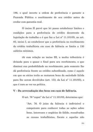 151
186, o qual inverte a ordem de preferência e garante a
Fazenda Pública o recebimento de seu crédito antes do
credor com garantia real.
O inciso II prevê que lei possa estabelecer limites e
condições para a preferência do crédito decorrente da
legislação do trabalho e é que faz a Lei nº 11.101/05, no art.
83, inciso I, ao estabelecer que a preferência no recebimento
do crédito trabalhista em caso de falência se limita a 150
salários mínimos.
Já com relação ao inciso III, a multa tributária é
deixada para o quase o final para seu recebimento, o que
diminui sua probabilidade no recebimento, pois somente lhe
dá preferência frente ao crédito subordinado, como é aquele
em que os sócios terão se restarem bens da sociedade falida
para lhe serem devolvidos (art. 153, da Lei nº 11.101/05), o
que é raro se ver na prática.
V – Da arrecadação dos bens em caso de falência.
O art. 76 “caput” da Lei nº 11.101/05, determina que:
“Art. 76. O juízo da falência é indivisível e
competente para conhecer todas as ações sobre
bens, interesses e negócios do falido, ressalvadas
as causas trabalhistas, fiscais e aquelas não
 