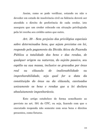 154
Assim, como se pode verificar, estando ou não o
devedor em estado de insolvência civil ou falência deverá ser
atendido o direito de preferência de cada credor, isto
assegura que um credor colocado em situação privilegiada
pela lei receba seu crédito antes que outro.
Art. 30 - Sem prejuízo dos privilégios especiais
sobre determinados bens, que sejam previstos em lei,
responde pelo pagamento da Divida Ativa da Fazenda
Pública a totalidade dos bens e das rendas, de
qualquer origem ou natureza, do sujeito passivo, seu
espólio ou sua massa, inclusive os gravados por ônus
real ou cláusula de inalienabilidade ou
impenhorabilidade, seja qual for a data da
constituição do ônus ou da cláusula, excetuados
unicamente os bens e rendas que a lei declara
absolutamente impenhoráveis.
Este artigo estabelece de forma semelhante ao
previsto no art. 591 do CPC, ou seja, fazendo com que o
executado responda não somente com seus bens e direitos
presentes, como futuros.
 