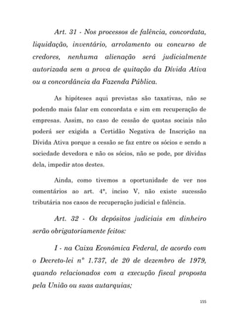 155
Art. 31 - Nos processos de falência, concordata,
liquidação, inventário, arrolamento ou concurso de
credores, nenhuma alienação será judicialmente
autorizada sem a prova de quitação da Dívida Ativa
ou a concordância da Fazenda Pública.
As hipóteses aqui previstas são taxativas, não se
podendo mais falar em concordata e sim em recuperação de
empresas. Assim, no caso de cessão de quotas sociais não
poderá ser exigida a Certidão Negativa de Inscrição na
Dívida Ativa porque a cessão se faz entre os sócios e sendo a
sociedade devedora e não os sócios, não se pode, por dívidas
dela, impedir atos destes.
Ainda, como tivemos a oportunidade de ver nos
comentários ao art. 4°, inciso V, não existe sucessão
tributária nos casos de recuperação judicial e falência.
Art. 32 - Os depósitos judiciais em dinheiro
serão obrigatoriamente feitos:
I - na Caixa Econômica Federal, de acordo com
o Decreto-lei nº 1.737, de 20 de dezembro de 1979,
quando relacionados com a execução fiscal proposta
pela União ou suas autarquias;
 