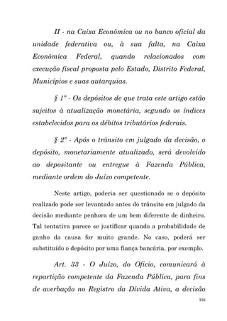 156
II - na Caixa Econômica ou no banco oficial da
unidade federativa ou, à sua falta, na Caixa
Econômica Federal, quando relacionados com
execução fiscal proposta pelo Estado, Distrito Federal,
Municípios e suas autarquias.
§ 1º - Os depósitos de que trata este artigo estão
sujeitos à atualização monetária, segundo os índices
estabelecidos para os débitos tributários federais.
§ 2º - Após o trânsito em julgado da decisão, o
depósito, monetariamente atualizado, será devolvido
ao depositante ou entregue à Fazenda Pública,
mediante ordem do Juízo competente.
Neste artigo, poderia ser questionado se o depósito
realizado pode ser levantado antes do trânsito em julgado da
decisão mediante penhora de um bem diferente de dinheiro.
Tal tentativa parece se justificar quando a probabilidade de
ganho da causa for muito grande. No caso, poderá ser
substituído o depósito por uma fiança bancária, por exemplo.
Art. 33 - O Juízo, do Oficio, comunicará à
repartição competente da Fazenda Pública, para fins
de averbação no Registro da Dívida Ativa, a decisão
 